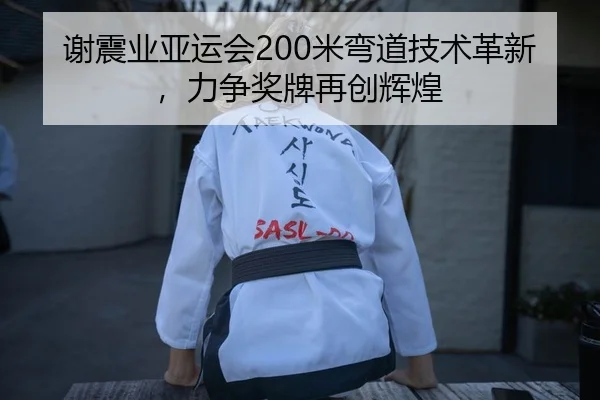 谢震业亚运会200米弯道技术革新，力争奖牌再创辉煌